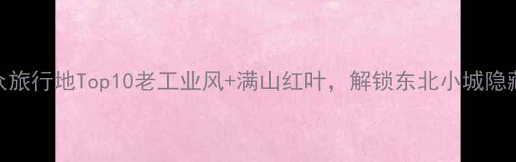 抚顺小众旅行地Top10老工业风满山红叶解锁东北小城隐藏玩法