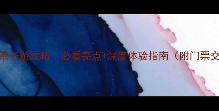 抚顺海洋世界亲子游攻略必看亮点深度体验指南附门票交通游玩时间