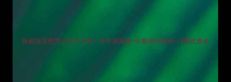 抚顺海洋世界必去打卡地亲子游攻略必看游玩路线门票优惠全