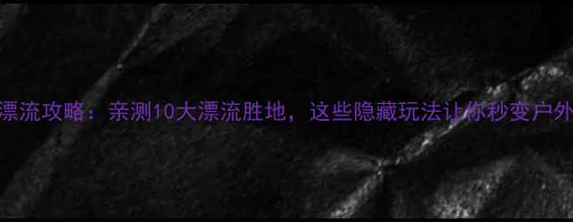图片 揭阳漂流攻略：亲测10大漂流胜地，这些隐藏玩法让你秒变户外达人