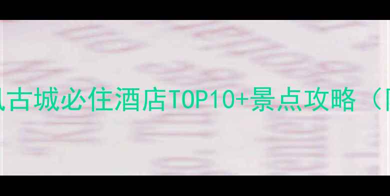 收藏附避坑指南凤凰古城必住酒店TOP10景点攻略附实时价格交通美食