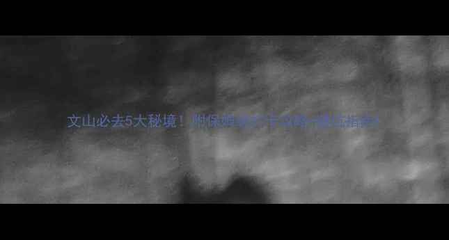 文山必去5大秘境附保姆级打卡攻略避坑指南