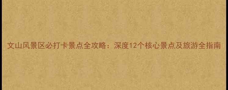 文山风景区必打卡景点全攻略深度12个核心景点及旅游全指南