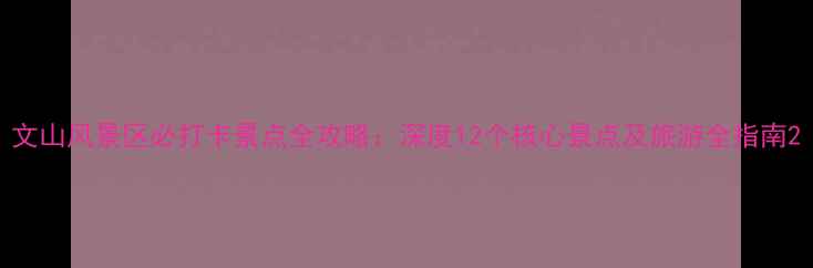 图片 文山风景区必打卡景点全攻略：深度12个核心景点及旅游全指南2
