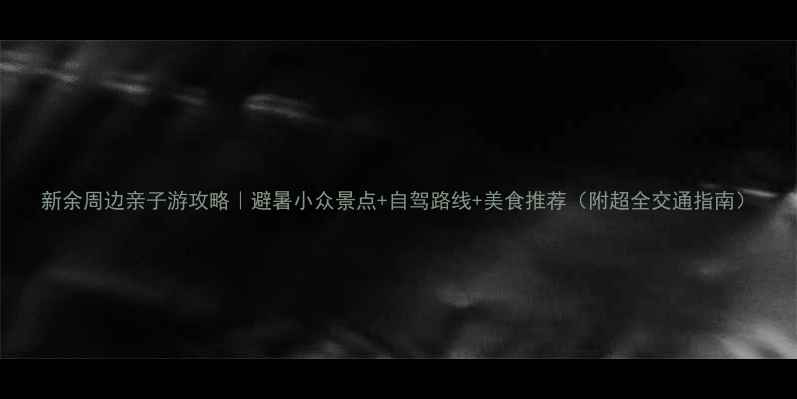 图片 新余周边亲子游攻略｜避暑小众景点+自驾路线+美食推荐（附超全交通指南）