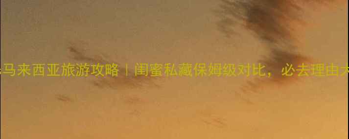新加坡vs马来西亚旅游攻略闺蜜私藏保姆级对比必去理由大公开