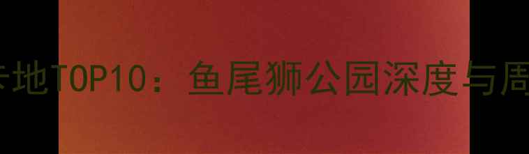 新加坡必去打卡地TOP10鱼尾狮公园深度与周边玩法全攻略