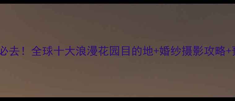 新婚蜜月必去全球十大浪漫花园目的地婚纱摄影攻略预算清单
