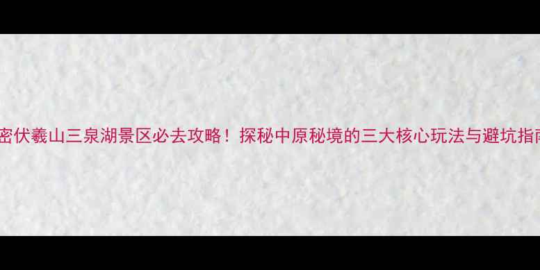 新密伏羲山三泉湖景区必去攻略探秘中原秘境的三大核心玩法与避坑指南