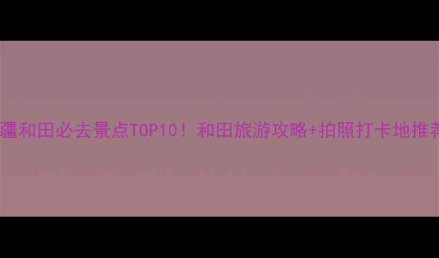 图片 新疆和田必去景点TOP10！和田旅游攻略+拍照打卡地推荐1