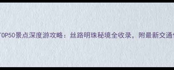 新疆必去TOP50景点深度游攻略丝路明珠秘境全收录附最新交通住宿指南