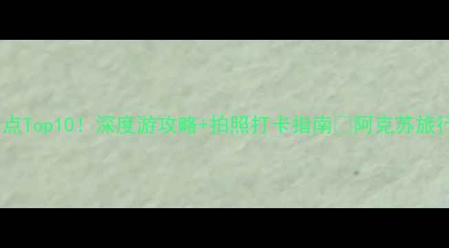 新疆阿克苏必去景点Top10深度游攻略拍照打卡指南阿克苏旅行全攻略看这里