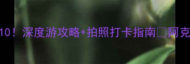 图片 新疆阿克苏必去景点Top10！深度游攻略+拍照打卡指南📸阿克苏旅行全攻略看这里！2