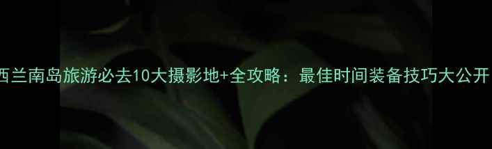 新西兰南岛旅游必去10大摄影地全攻略最佳时间装备技巧大公开