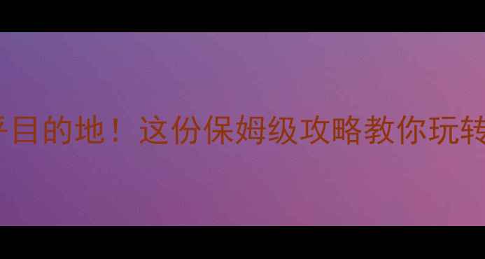 旅游不在乎目的地这份保姆级攻略教你玩转未知风景