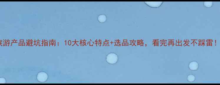 图片 旅游产品避坑指南：10大核心特点+选品攻略，看完再出发不踩雷！1