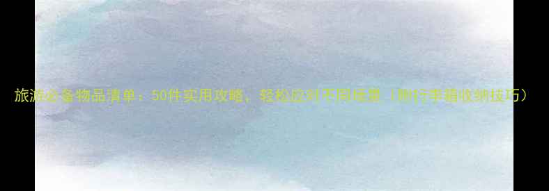 旅游必备物品清单50件实用攻略轻松应对不同场景附行李箱收纳技巧