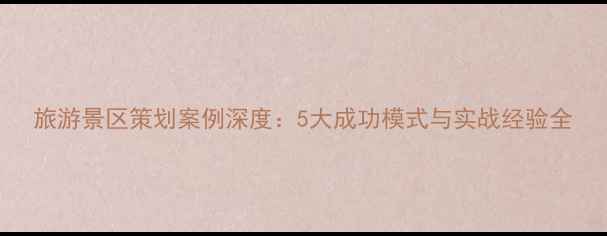 图片 旅游景区策划案例深度：5大成功模式与实战经验全