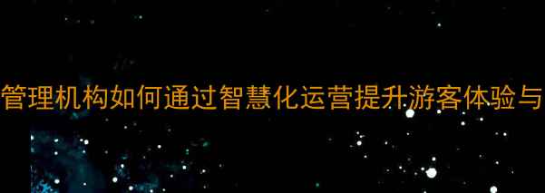 旅游景区管理机构如何通过智慧化运营提升游客体验与经济效益