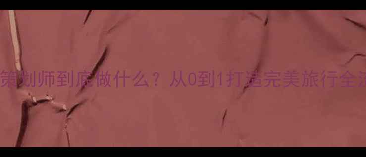 旅游策划师到底做什么从0到1打造完美旅行全流程