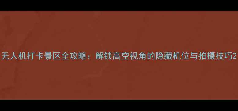 无人机打卡景区全攻略解锁高空视角的隐藏机位与拍摄技巧