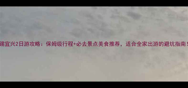 无锡宜兴2日游攻略保姆级行程必去景点美食推荐适合全家出游的避坑指南