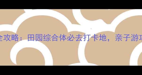 图片 无锡山联村游玩全攻略：田园综合体必去打卡地，亲子游攻略及隐藏玩法！