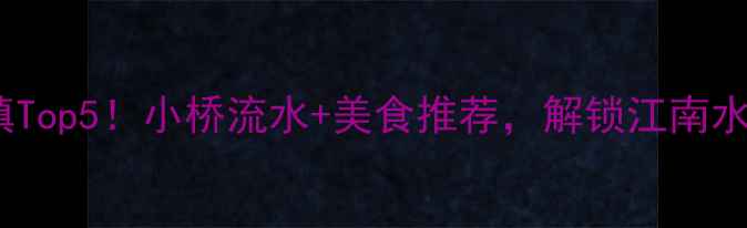 无锡必去古镇Top5小桥流水美食推荐解锁江南水乡终极玩法