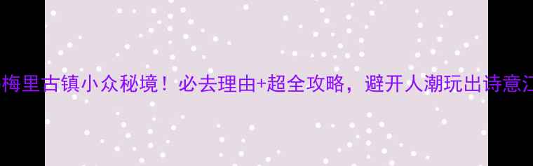 无锡梅里古镇小众秘境必去理由超全攻略避开人潮玩出诗意江南