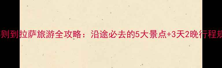 图片 日喀则到拉萨旅游全攻略：沿途必去的5大景点+3天2晚行程规划1