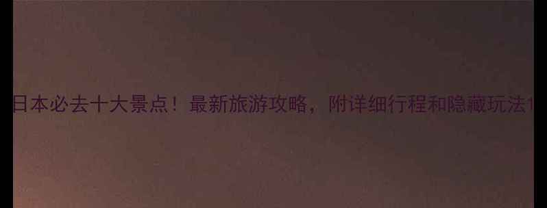 日本必去十大景点最新旅游攻略附详细行程和隐藏玩法