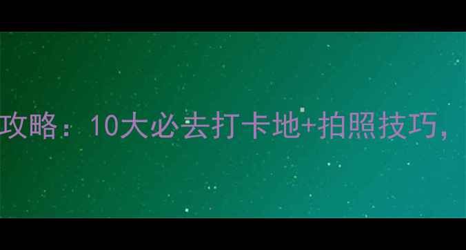 日本旅游朋友圈摄影攻略10大必去打卡地拍照技巧轻松拍出高赞旅行照