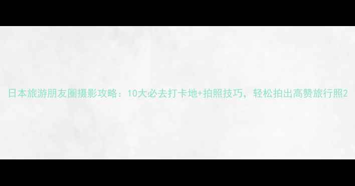 图片 日本旅游朋友圈摄影攻略：10大必去打卡地+拍照技巧，轻松拍出高赞旅行照2