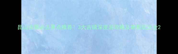 图片 昆山古镇必去景点推荐！3大古镇深度游攻略及最新玩法全2