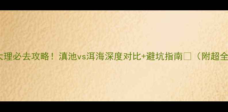 昆明vs大理必去攻略滇池vs洱海深度对比避坑指南附超全玩法