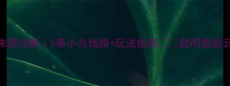 昆明周末游攻略5条小众线路玩法指南昆明旅游云南必去