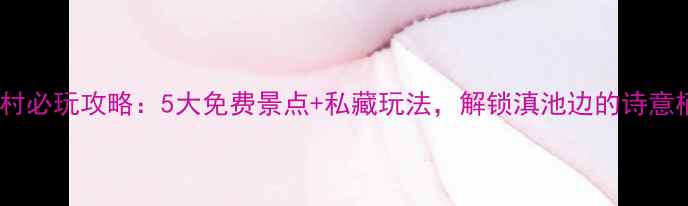 图片 昆明大渔村必玩攻略：5大免费景点+私藏玩法，解锁滇池边的诗意栖居地！1