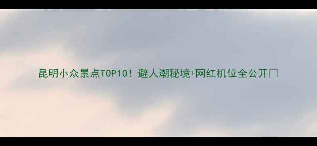 昆明小众景点TOP10避人潮秘境网红机位全公开