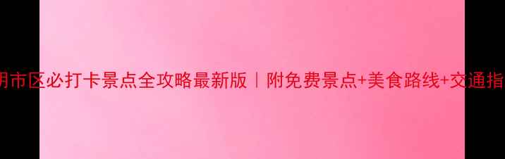 昆明市区必打卡景点全攻略最新版附免费景点美食路线交通指南