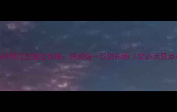 昆明机场到石林景区交通全攻略保姆级一日游指南含必玩景点美食推荐