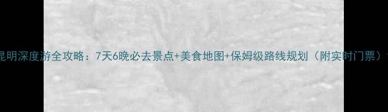 昆明深度游全攻略7天6晚必去景点美食地图保姆级路线规划附实时门票
