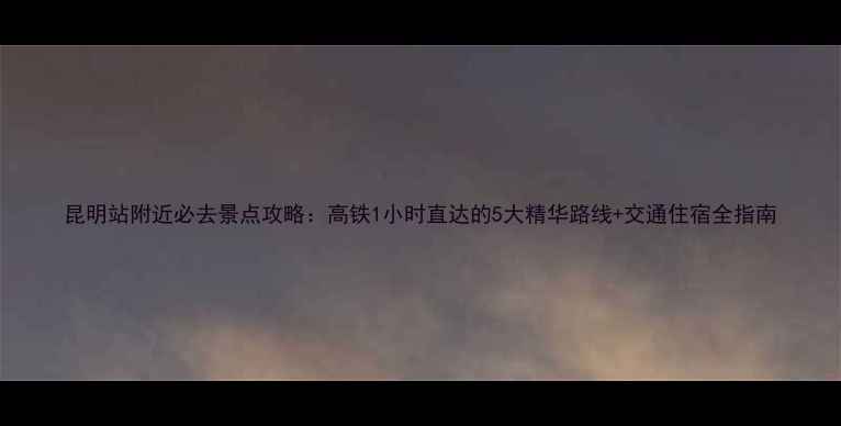 图片 昆明站附近必去景点攻略：高铁1小时直达的5大精华路线+交通住宿全指南