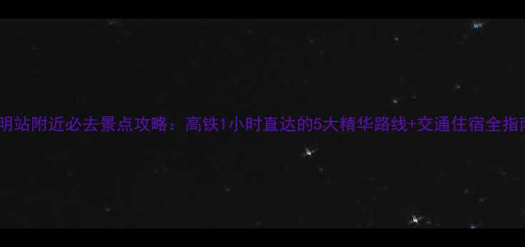 图片 昆明站附近必去景点攻略：高铁1小时直达的5大精华路线+交通住宿全指南2