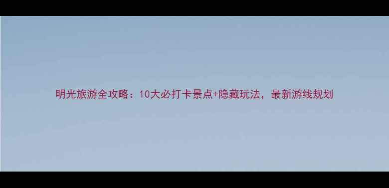 图片 明光旅游全攻略：10大必打卡景点+隐藏玩法，最新游线规划