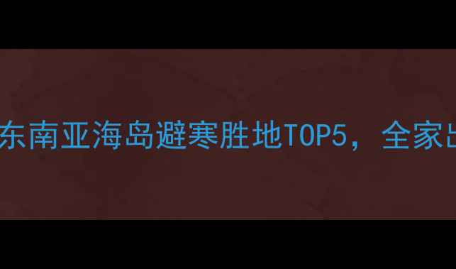春节出国旅游推荐东南亚海岛避寒胜地TOP5全家出游蜜月亲子全攻略