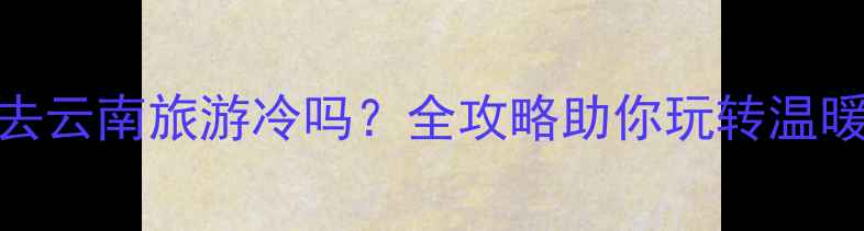 图片 春节去云南旅游冷吗？全攻略助你玩转温暖春城