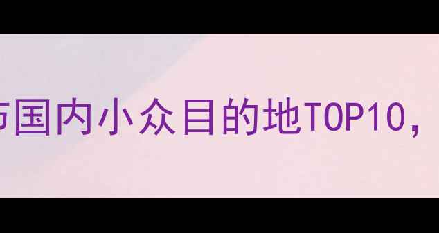 图片 春节去哪旅游好？春节国内小众目的地TOP10，避开人潮玩出年味！1