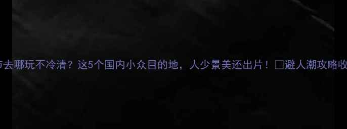春节去哪玩不冷清这5个国内小众目的地人少景美还出片避人潮攻略收好