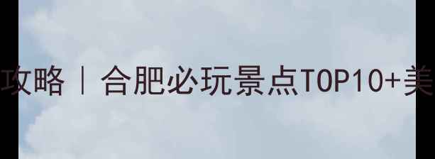 春节合肥旅游攻略合肥必玩景点TOP10美食打卡全指南