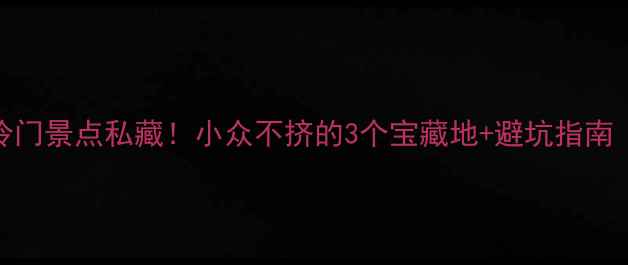 图片 春节国内冷门景点私藏！小众不挤的3个宝藏地+避坑指南（附攻略）